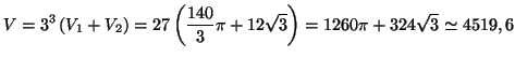 $\displaystyle V=3^{3}\left( V_{1}+V_{2}\right) =27\left( \frac{140}{3}\pi+12\sqrt
{3}\right) =1260\pi+324\sqrt{3}\simeq4519,\,\allowbreak6$