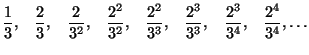 $\displaystyle \frac{1}{3},\quad\frac{2}{3},\quad\frac{2}{3^{2}},\quad\frac{2^{2...
...d\frac{2^{3}}{3^{3}},\quad\frac{2^{3}}{3^{4}
},\quad\frac{2^{4}}{3^{4}},\ldots
$